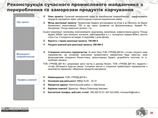 Реконструкція сучасного промислового майданчика з
перероблення та заморозки продуктів харчування
Про проект
Можливості
співробітництва
Профіль компанії
 Найменування: ТОВ «ТРЕЙД ДІЛ М.»
 Основний вид діяльності: КВЕД 10.20 ; 03.12
 Юридична адреса: Нікопольський район, с. Кам′янське
 Керівник компанії Директор - Мороз Олександр Іванович
 Контактний телефон, веб-сайт, e-mail: 050 500 53 51, 067 523 0595, morozai-64@mail.ru
 Опис проекту: Сучасний закордонний підхід до виробництва (перероблення) , заморожування
продуктів харчування через реконструкцію існуючих морозильних камер.
 Місце дислокації проекту: Промислова будівля розташована на в'їзді в м. Нікополь на березі
Каховського водосховища, 700 м від траси (розвилка на Дніпропетровськ, Кривий Ріг,
Запоріжжя). Площа земельної ділянки 1 га.
Існуючі комунікації: газопровід, електроенергія, водопровід, каналізація, асфальтована дорога. Площа
будівлі 3000м2
(цех в'ялення, копчення, рибопереробки в т.ч. холодильні камери 800м2
), висота
стель 5 м, 2 погрузочні естакади. Є водозабір з річки Дніпро.
 Вартість і термін реалізації проекту: 750 000 $
 Ресурси компанії для реалізації проекту: 250 000 $
 Створення спільного підприємства: Зі свого боку ТОВ «ТРЕЙД ДІЛ М.» готове створити нове
підприємство, де основним власником промислового майданчика буде інвестор, який
фінансуватиме складання бізнес-плану, реконструкцію будівлі, розробляти логістику та ін.
необхідні процеси.
ТОВ «ТРЕЙД ДІЛ М.» розраховує мати частку в даному бізнесі. ТОВ «ТРЕЙД ДІЛ М.» відкрите і
готове обговорити будь-які умови. Головною метою є створення прибуткового підприємства з
можливістю заморозки і зберігання продуктів харчування.
36
 