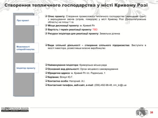 38
Створення тепличного господарства у місті Кривому Розі
Про проект
Можливості
співробітництва
Ініціатор проекту
 Найменування ініціатора: Криворізька міська рада
 Основний вид діяльності: Орган місцевого самоврядування
 Юридична адреса: м. Кривий Ріг пл. Радянська, 1
 Керівник: Вілкул Ю.Г.
 Контактна особа: Нагорний. А.І.
 Контактний телефон, веб-сайт, e-mail: (056)-492-98-48, irm_kr@i.ua
 Види спільної діяльності – створення спільного підприємства: Виступити в
якості інвестора, розмістивши власне виробництво
 Опис проекту: Створення промислового тепличного господарства (захищений ґрунт)
з вирощування овочів (огірків, помідорів) у місті Кривому Розі (Дніпропетровська
область) на площі 1 га
 Місце дислокації проекту: м. Кривий Ріг
 Вартість і термін реалізації проекту: TBD
 Ресурси ініціатора для реалізації проекту: Земельна ділянка
 