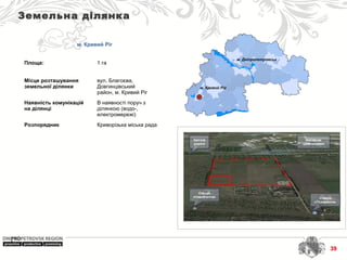 м. Дніпропетровськ
м. Кривий Ріг
Земельна ділянка
м. Кривий Ріг
Площа: 1 га
Місце розташування
земельної ділянки
вул. Благоєва,
Довгинцівський
район, м. Кривий Ріг
Наявність комунікацій
на ділянці
В наявності поруч з
ділянкою (водо-,
електромережі)
Розпорядник Криворізька міська рада
39
 