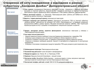 Створення об`єкту поводження з відходами в рамках
субрегіону „Західний Донбас” Дніпропетровської області
Про проект
Можливості
співробітництва
Ініціатор проекту
 Найменування ініціатора: Павлоградська міська рада
 Основний вид діяльності: орган місцевого самоврядування
 Юридична адреса: вул. Леніна, 95 , м. Павлоград, 51400
 Керівник: Вершина Анатолій Олексійович – міський голова
 Контактна особа: Дендеберя Любов Іванівна – начальник відділу з питань залучення інвестицій,
реалізації проектів та регуляторної політики Павлоградської місьої ради
 Контактний телефон, веб-сайт, e-mail: 0563 20 02 88 pavlogradinvest@mail.ua
 Кредит, венчурний капітал, проектне фінансування: визначається інвестором у співпраці з
Павлоградською міською радою
 Інші види спільної діяльності -
- Надання земельної ділянки необхідної площі для будівництва підприємства з переробки ТПВ
- Співпраця щодо укладення угод з постачання необхідного обсягу сировини на об`єкт;
- Сприяння в отриманні технічних умов та підведенні комунікацій до обраної земельної ділянки;
- Сприяння в отриманні необхідних дозволів, ліцензій та сертифікатів на будівництво та експлуатацію
підприємства;
- Співпраця з ключовими споживачами продуктів переробки ТПВ щодо укладення довготермінових угод.
 Опис проекту: впровадження Комплексної ефективної системи поводження з твердими побутовими
відходами на території субрегіону „Західний Донбас“ передбачає реалізацію на території м. Павлоград
інвестиційного проекту „Будівництво обєкту поводження з ТПВ в рамках субрегіону „Західний Донбас“.
 Місце дислокації проекту : м. Павлоград, Павлоградський район. Ділянка для майбутнього об’єкту
прилягає до діючого полігону м. Павлограда.
 Вартість і термін реалізації проекту: визначається інвестором
 Ресурси ініціатора для реалізації проекту: Комплексне дослідження ТПВ на території субрегіону
„Західний Донбас” здійснюється за підтримки ПАТ ДТЕК „Павлоградвугілля” та Федерації канадських
муніципалітетів (ФКМ) в рамках Проекту “Місцевий економічний розвиток” (МЕРМ), ТОВ “Український
науково-дослідний інститут з розробки та впровадження комунальних програм та проектів”.
41
 