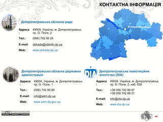 44
КОНТАКТНА ІНФОРМАЦІЯ
Дніпропетровське інвестиційне
агентство (DIA)
Адреса
:
49004, Україна, м. Дніпропетровськ,
пр. О. Поля, 2, каб. 538
Тел.: +38 056 742 86 87
+38 056 742 86 21
E-mail: info@dia.dp.ua
Web: www.dia.dp.ua
Дніпропетровськ
Дніпропетровська обласна рада
Адреса
:
49004, Україна, м. Дніпропетровськ,
пр. О. Поля, 2
Тел.: (056) 742 85 24
E-mail: oblrada@oblinfo.dp.ua
Web: www.oblrada.dp.ua
Дніпропетровська обласна державна
адміністрація
Адреса
:
49004, Україна, м. Дніпропетровськ,
пр. О. Поля, 1
Тел.: (056) 742 89 80
E-mail: info@adm.dp.ua
Web: www.adm.dp.gov.ua
 