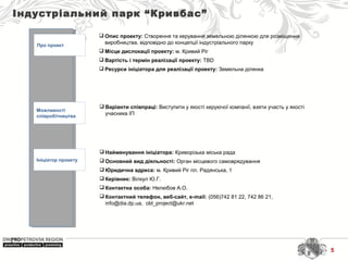 Індустріальний парк “Кривбас”
Про проект
Можливості
співробітництва
Ініціатор проекту
 Найменування ініціатора: Криворізька міська рада
 Основний вид діяльності: Орган місцевого самоврядування
 Юридична адреса: м. Кривий Ріг пл. Радянська, 1
 Керівник: Вілкул Ю.Г.
 Контактна особа: Нелюбов А.О.
 Контактний телефон, веб-сайт, e-mail: (056)742 81 22, 742 86 21, 
info@dia.dp.ua,  obl_project@ukr.net 
 Варіанти співпраці: Виступити у якості керуючої компанії, взяти участь у якості 
учасника ІП
 Опис проекту: Створення та керування земельною ділянкою для розміщення 
виробництва, відповідно до концепції індустріального парку
 Місце дислокації проекту: м. Кривий Ріг
 Вартість і термін реалізації проекту: TBD
 Ресурси ініціатора для реалізації проекту: Земельна ділянка 
5
 