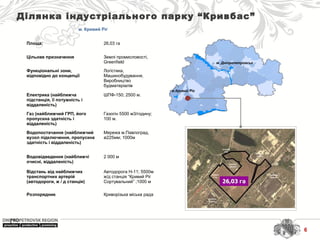 м. Дніпропетровськ
м.Кривий Ріг
Ділянка індустріального парку “Кривбас”
м. Кривий Ріг
Площа: 26,03 га
Цільове призначення Землі промисловості, 
Greenfield
Функціональні зони,
відповідно до концепції
Логістика, 
Машинобудування, 
Виробництво 
будматеріалів
Електрика (найближча
підстанція, її потужність і
віддаленість)
ШПФ-150; 2500 м.
Газ (найближчий ГРП, його
пропускна здатність і
віддаленість)
Газогін 5500 м3/годину; 
100 м.
Водопостачання (найближчий
вузол підключення, пропускна
здатність і віддаленість)
Мережа м.Павлоград, 
ø225мм; 1000м
Водовідведення (найближчі
очисні, віддаленість)
2 000 м
Відстань від найближчих
транспортних артерій
(автодороги, ж / д станція)
Автодорога Н-11; 5500м
ж/д станція “Кривий Ріг 
Сортувальний” ;1000 м
Розпорядник Криворізька міська рада
6
 