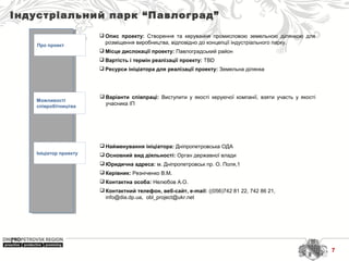 Індустріальний парк “Павлоград”
Про проект
Можливості
співробітництва
Ініціатор проекту
 Найменування ініціатора: Дніпропетровська ОДА
 Основний вид діяльності: Орган державної влади
 Юридична адреса: м. Дніпропетровськ пр. О. Поля,1
 Керівник: Резніченко В.М.
 Контактна особа: Нелюбов А.О.
 Контактний телефон, веб-сайт, e-mail: ((056)742 81 22, 742 86 21, 
info@dia.dp.ua,  obl_project@ukr.net 
 Варіанти співпраці: Виступити  у  якості  керуючої  компанії,  взяти  участь  у  якості 
учасника ІП
 Опис проекту: Створення  та  керування  промисловою  земельною  ділянкою  для 
розміщення виробництва, відповідно до концепції індустріального парку.
 Місце дислокації проекту: Павлоградський район
 Вартість і термін реалізації проекту: TBD
 Ресурси ініціатора для реалізації проекту: Земельна ділянка
7
 