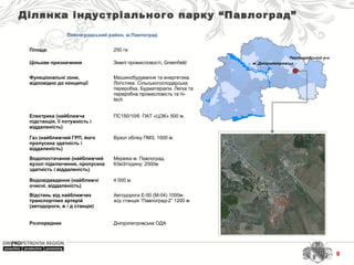 м. Дніпропетровськ
Павлоградський р-н
Ділянка індустріального парку “Павлоград”
Павлоградський район, м.Павлоград
Площа: 250 га
Цільове призначення Землі промисловості, Greenfield
Функціональні зони,
відповідно до концепції
Машинобудування та енергетика. 
Логістика. Сільськогосподарська 
переробка. Будматеріали. Легка та 
переробна промисловість та hi-
tech
Електрика (найближча
підстанція, її потужність і
віддаленість)
ПС150/10/6  ПАТ «ЦЭК» 500 м.
Газ (найближчий ГРП, його
пропускна здатність і
віддаленість)
Вузол обліку ПМЗ, 1000 м.
Водопостачання (найближчий
вузол підключення, пропускна
здатність і віддаленість)
Мережа м. Павлоград, 
63м3/годину; 2000м
Водовідведення (найближчі
очисні, віддаленість)
4 000 м
Відстань від найближчих
транспортних артерій
(автодороги, ж / д станція)
Автодорога Е-50 (М-04) 1000м
ж/д станція “Павлоград-2” 1200 м
Розпорядник Дніпропетровська ОДА
8
 