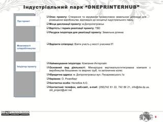 Індустріальний парк “DNEPRINTERHUB”
Про проект
Можливості
співробітництва
Ініціатор проекту
 Найменування ініціатора: Компания Интерпайп
 Основний вид діяльності: Міжнародна  вертикально-інтегрована  компанія  з 
виробництва безшовних та зварних труб, та залізничних колес
 Юридична адреса: м. Дніпропетровськ вул. Писаржевського,1а
 Керівник: О. Розенберг
 Контактна особа: Нелюбов А.О.
 Контактний телефон, веб-сайт, e-mail: (056)742 81 22, 742 86 21, info@dia.dp.ua,  
obl_project@ukr.net 
 Варіанти співпраці: Взяти участь у якості учасника ІП
 Опис проекту: Створення  та  керування  промисловою  земельною  ділянкою  для 
розміщення виробництва, відповідно до концепції індустріального парку.
 Місце дислокації проекту: м.Дніпропетровськ
 Вартість і термін реалізації проекту: TBD
 Ресурси ініціатора для реалізації проекту: Земельна ділянка
9
 