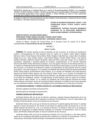 Lunes 16 de mayo de 2016 DIARIO OFICIAL (Segunda Sección) 73
SENTENCIA dictada por el Tribunal Pleno en la Acción de Inconstitucionalidad 129/2015 y sus acumuladas
130/2015, 131/2015, 132/2015, 133/2015 y 137/2015, promovidas por los partidos políticos Movimiento Ciudadano,
de la Revolución Democrática, Nueva Alianza, Morena y Acción Nacional, así como el Voto Concurrente
formulado por la Ministra Norma Lucía Piña Hernández.
Al margen un sello con el Escudo Nacional, que dice: Estados Unidos Mexicanos.- Suprema Corte de Justicia
de la Nación.- Secretaría General de Acuerdos.
ACCIÓN DE INCONSTITUCIONALIDAD 129/2015 Y SUS
ACUMULADAS 130/2015, 131/2015, 132/2015, 133/2015
Y 137/2015.
PROMOVENTES: PARTIDOS POLÍTICOS MOVIMIENTO
CIUDADANO, DE LA REVOLUCIÓN DEMOCRÁTICA,
NUEVA ALIANZA, MORENA Y ACCIÓN NACIONAL.
MINISTRO PONENTE: EDUARDO MEDINA MORA I.
SECRETARIOS: VIANNEY AMEZCUA SALAZAR Y ETIENNE LUQUET FARÍAS.
COLABORARON: LORENA BARRERA SANTANA Y JUAN MANUEL ANGULO LEYVA.
Ciudad de México. Acuerdo del Tribunal Pleno de la Suprema Corte de Justicia de la Nación,
correspondiente al once de febrero de dos mil dieciséis.
VISTOS; Y,
RESULTANDO:
PRIMERO. Por escritos recibidos el diez de diciembre de dos mil quince, en la Oficina de Certificación
Judicial y Correspondencia de esta Suprema Corte de Justicia de la Nación, Dante Alfonso Delgado
Rannauro, María Teresa Rosaura Ochoa Mejía, Martha Angélica Tagle Martínez, Jessica María Guadalupe
Ortega de la Cruz, Janet Jiménez Solano, Jorge Álvarez Máynez, Cristian Walton Álvarez, Juan Ignacio
Samperio Montaño, Alejandro Chanona Burguete y María del Pilar Lozano Mac Gregor, en su carácter de
coordinador, integrantes y secretaria general de acuerdos, respectivamente, de la Comisión Operativa
Nacional del Partido Político Movimiento Ciudadano, así como Agustín Francisco de Asís Basave Benítez, en
su carácter de Presidente Nacional del Partido Político de la Revolución Democrática; el once de diciembre de
dos mil quince, en la Oficina de Certificación Judicial y Correspondencia de esta Suprema Corte de Justicia
de la Nación, Luis Castro Obregón, en su carácter de Presidente del Comité de Dirección Nacional del Partido
Político Nueva Alianza, Andrés Manuel López Obrador, en su carácter de Presidente del Comité Ejecutivo
Nacional del Partido Político Morena, así como Ricardo Anaya Cortés, en su carácter de Presidente del
Comité Ejecutivo Nacional del Partido Político Acción Nacional; y el diecisiete de diciembre de dos mil quince,
en la Oficina de Certificación Judicial y Correspondencia de esta Suprema Corte de Justicia de la Nación,
Andrés Manuel López Obrador, en su carácter de Presidente del Comité Ejecutivo Nacional del Partido
Político Morena; promovieron acción de inconstitucionalidad, solicitando la invalidez de las normas generales
que más adelante se señalan, emitidas y promulgadas por las autoridades que a continuación se precisan:
AUTORIDADES EMISORA Y PROMULGADORA DE LAS NORMAS GENERALES IMPUGNADAS:
a) Poder Legislativo del Estado de Quintana Roo.
b) Poder Ejecutivo del Estado de Quintana Roo.
NORMAS GENERALES IMPUGNADAS:
a) Decreto Número 344, por el que se reforman, adicionan y derogan diversas disposiciones de la Ley
Electoral del Estado de Quintana Roo; publicado en el Número 70 Extraordinario, Tomo III, Octava Época, del
Periódico Oficial del Estado, el once de noviembre de dos mil quince.
b) Decreto Número 345, por el que se reforman los artículos 2; 8; párrafo segundo del artículo 17; párrafos
segundo y tercero del artículo 24; 25; fracción III del artículo 33; párrafo primero del artículo 40; 41; 57; 60;
párrafo segundo del artículo 61; y 87; y se adiciona la fracción V al artículo 6; todos de la Ley Estatal de
Medios de Impugnación en Materia Electoral; publicado en el Número 70 Extraordinario, Tomo III, Octava
Época, del Periódico Oficial del Estado, el once de noviembre de dos mil quince.
c) Decreto Número 350, por el que se reforman los artículos 140, en su fracción IV y 159, último párrafo,
ambos de la Ley Electoral del Estado de Quintana Roo; publicado en el Número 72 Extraordinario, Tomo III,
Octava Época, del Periódico Oficial del Estado, el diecisiete de noviembre de dos mil quince.
 