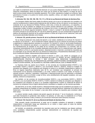 78 (Segunda Sección) DIARIO OFICIAL Lunes 16 de mayo de 2016
que vigile el cumplimiento de la normatividad electoral; sin que pueda obligársele a esperar al dictado de una
resolución intrapartidaria, dados los plazos tan cortos que se prevén en esta materia y el riesgo de que la
lesión jurídica pueda volverse de imposible reparación. Por lo tanto, atendiendo al peligro en la demora, debe
garantizarse el acceso a la justicia de manera pronta, expedita y eficaz, con objeto de expandir derechos
y no restringirlos.
5. Artículos 103, 104, 105, 106, 109, 110, 111 y 193 de la Ley Electoral del Estado de Quintana Roo
Los preceptos citados sólo fueron objeto de reforma parcial, por lo que no se adecuaron por completo a la
reforma constitucional en materia político-electoral de diez de febrero de dos mil catorce, la cual dispuso como
contenido de la Ley General de Partidos Políticos, entre otros, el tema de coaliciones y, en específico, la
prohibición de que los partidos se coaliguen en el primer proceso electoral en que participen. Las normas
impugnadas invaden la esfera competencial del Congreso de la Unión, al reglamentar la base constitucional
establecida en el artículo segundo transitorio, fracción I, inciso f), numeral 5, del decreto relativo, la cual se
encuentra prevista en los artículos 85 y 87 a 92 de la citada ley general, a la que corresponde la regulación del
sistema de participación electoral de los partidos políticos a través de la figura de las coaliciones, tanto para
los procesos electorales federales como locales.
6. Artículo 132, párrafo primero, fracción III, de la Ley Electoral del Estado de Quintana Roo
No se otorga la protección más amplia del derecho a ser votado, establecido en el artículo 35, fracción II,
en relación con el artículo 1°, de la Constitución Federal, además de que se vulneran los principios de certeza
y objetividad en materia electoral, previstos en el artículo 116, fracción IV, inciso b), de la propia Constitución,
al obligar a los ciudadanos que apoyen a un aspirante a candidato independiente a Gobernador a presentar
sus manifestaciones de respaldo en las sedes de los consejos que correspondan a su domicilio, esto es,
comparecer personalmente en los inmuebles destinados para tal efecto con su credencial para votar vigente,
a fin de ratificar su firma; lo cual resulta excesivo, desproporcionado e irracional y aumenta los requisitos que
se contemplan en los artículos 385 de la Ley General de Instituciones y Procedimientos Electorales y 22 y 23
de la Constitución Estatal, ordenamientos jerárquicamente superiores.
Los requisitos máximos exigibles para ejercer el derecho a votar y ser votado se consignan en la
Constitución Federal y en la Local, como se desprende de la tesis P./J. 83/2007, de rubro: “DERECHOS DE
PARTICIPACIÓN POLÍTICA A VOTAR Y SER VOTADO. SON DERECHOS FUNDAMENTALES
PROTEGIDOS A TRAVÉS DE LOS PROCESOS DE CONTROL CONSTITUCIONAL ESTABLECIDOS EN LA
CONSTITUCIÓN FEDERAL, DE ACUERDO AL SISTEMA COMPETENCIAL QUE LA MISMA PREVÉ”.
La Suprema Corte de Justicia de la Nación, en las acciones de inconstitucionalidad 67/2015 y sus
acumuladas 72/2015 y 82/2015 y 88/2015 y sus acumuladas 93/2015 y 95/2015, declaró la invalidez de
preceptos que obligaban a los ciudadanos que otorgaran su apoyo a un candidato independiente a ratificar su
firma en lugares específicos destinados para tal fin, por considerar que transgreden el principio de
maximización de los derechos fundamentales y, por ende, coartan el derecho a ser votado, al imponer un
requisito excesivo, restrictivo, inequitativo, inadecuado y desproporcionado para los aspirantes a candidatos
independientes, pues no se limitan a exigir la firma, como acreditamiento del respaldo ciudadano, sino que,
además, ordenan la comparecencia.
Así también, en las acciones de inconstitucionalidad 40/2014 y sus acumuladas 64/2014 y 80/2014
y 42/2014 y sus acumuladas 55/2014, 61/2014 y 71/2014, declaró la invalidez de preceptos que obligaban a
los ciudadanos que otorgaran su apoyo a un candidato independiente a exhibir su credencial de elector al
momento de comparecer ante el órgano electoral local a manifestar su respaldo, por las razones apuntadas.
De esta forma, en el caso, resulta excesivo y desproporcionado exigir que los ciudadanos que apoyen a un
candidato independiente se trasladen al lugar que señale la autoridad electoral -tratándose de la elección de
Gobernador, a las sedes de los Consejos- y que esta última verifique los requisitos para considerar válido
dicho apoyo.
Lo anterior también resulta violatorio del párrafo segundo del artículo 1° de la Constitución, conforme al
cual debe favorecerse la protección más amplia a la persona, en este caso, la establecida en el Pacto
Internacional de Derechos Civiles y Políticos y la Convención Americana sobre Derechos Humanos.
7. Artículo 134, fracción IV, de la Ley Electoral del Estado de Quintana Roo
Este precepto resulta inconstitucional, al exigir que el respaldo ciudadano al aspirante a candidato
independiente a Gobernador tenga que distribuirse en un mismo o mayor grado en todos los distritos
electorales en que se divide el Estado.
Así también, se extralimita, aumentando los requisitos para que los ciudadanos que deseen participar
como candidatos independientes puedan participar electoralmente en condiciones de equidad con
sus contendientes.
 