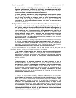 Lunes 16 de mayo de 2016 DIARIO OFICIAL (Segunda Sección) 119
En este sentido, la previsión bajo estudio es contraria a la Constitución Federal, al
supeditar invariablemente el derecho de acceso a la justicia electoral local de los
militantes al agotamiento de las instancias intrapartidarias, siendo esta una limitación
injustificada que en modo alguno salvaguarda ese derecho.
En efecto, el derecho de acceso a la justicia implica también que los órganos internos
de los partidos políticos puedan resolver los medios de impugnación intrapartidarios,
pero sin afectar derechos de los militantes, motivo por el cual se debe garantizar que
puedan acudir ante el órgano jurisdiccional local si es que se considera la
conculcación de algún derecho político-electoral con motivo del proceder de las
instancias partidarias.”
El Magistrado Flavio Galván Rivera, en su opinión diferenciada, estimó sobre lo expuesto que:
“… contrario a lo sostenido por la mayoría de los Magistrados integrantes de esta
Sala Superior, el artículo 80 Quáter, de la Ley Electoral del Estado de Quintana Roo es
constitucional, debido a que, de acuerdo con lo previsto en el artículo 99, párrafo
cuarto, fracción V, de la Constitución Política de los Estados Unidos Mexicanos, el
cual es un principio general del Derecho Electoral Mexicano, los militantes de los
partidos políticos pueden acudir a defender sus derechos político-electorales,
específicamente el de afiliación a un determinado partido político, ante la autoridad
jurisdiccional, siempre que hayan agotado la instancia previa prevista en la normativa
del partido político al que estén afiliados.
No obsta a lo anterior, que este órgano jurisdiccional especializado haya determinado
en diversos medios de impugnación su procedibilidad per saltum, dado que ello es
una excepción al principio de definitividad, excepción que se actualiza no de manera
ordinaria y general sino extraordinaria, con la finalidad de evitar una afectación
irreparable a los derechos político-electorales presuntamente vulnerados.”
A juicio de la Sala Superior, los preceptos 103, 104, 105, 106, 107, 108, 109, 110, 111 y 193 de la Ley
Electoral de Quintana Roo son contrarios a la Constitución Federal, pues:
“… la Suprema Corte de Justicia de la Nación en la Acción de Inconstitucionalidad
23/2014 y sus acumuladas, determinó que el régimen de coaliciones aplicable tanto a
procedimientos federales como locales, por disposición constitucional, debe ser
regulado por el Congreso de la Unión en la ley general que expida en materia de
partidos políticos.
…
Consecuentemente, las entidades federativas no están facultadas, ni por la
Constitución Federal, ni por la Ley General, para regular cuestiones relacionadas con
las coaliciones, ni siquiera incorporando en su legislación disposiciones establecidas
en tales ordenamientos sobre esta figura, ya que el deber de adecuar su marco
jurídico-electoral, impuesto por el artículo tercero transitorio del Decreto por el que se
expidió la Ley General de Partidos Políticos, no requiere la reproducción de dichas
disposiciones a nivel local, si se considera que la citada ley es de observancia
general en todo el territorio nacional.
…
Lo anterior, no impide a los Estados y al Distrito Federal legislar sobre aspectos
electorales que se relacionen de manera indirecta con el tema de coaliciones, como la
forma en que operará el principio de representación proporcional al interior de los
órganos legislativos locales, en términos de los artículos 116, fracción II y 122,
apartado C, base primera, fracción III, de la Constitución Federal; por lo que, en cada
caso concreto, se deberá definir qué es lo que regula la norma, a fin de determinar si
la autoridad que la emitió es o no competente para tales efectos, siendo que, en el
caso las disposiciones normativas cuestionadas, sí invaden el ámbito de
competencia del Congreso de la Unión, en tanto que regulan aspectos directamente
relacionados con las coaliciones electorales.”
 