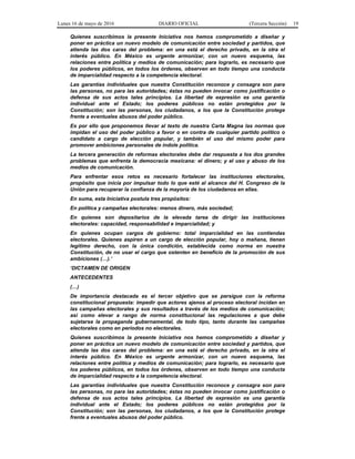 Lunes 16 de mayo de 2016 DIARIO OFICIAL (Tercera Sección) 19
Quienes suscribimos la presente Iniciativa nos hemos comprometido a diseñar y
poner en práctica un nuevo modelo de comunicación entre sociedad y partidos, que
atienda las dos caras del problema: en una está el derecho privado, en la otra el
interés público. En México es urgente armonizar, con un nuevo esquema, las
relaciones entre política y medios de comunicación; para lograrlo, es necesario que
los poderes públicos, en todos los órdenes, observen en todo tiempo una conducta
de imparcialidad respecto a la competencia electoral.
Las garantías individuales que nuestra Constitución reconoce y consagra son para
las personas, no para las autoridades; éstas no pueden invocar como justificación o
defensa de sus actos tales principios. La libertad de expresión es una garantía
individual ante el Estado; los poderes públicos no están protegidos por la
Constitución; son las personas, los ciudadanos, a los que la Constitución protege
frente a eventuales abusos del poder público.
Es por ello que proponemos llevar al texto de nuestra Carta Magna las normas que
impidan el uso del poder público a favor o en contra de cualquier partido político o
candidato a cargo de elección popular, y también el uso del mismo poder para
promover ambiciones personales de índole política.
La tercera generación de reformas electorales debe dar respuesta a los dos grandes
problemas que enfrenta la democracia mexicana: el dinero; y el uso y abuso de los
medios de comunicación.
Para enfrentar esos retos es necesario fortalecer las instituciones electorales,
propósito que inicia por impulsar todo lo que esté al alcance del H. Congreso de la
Unión para recuperar la confianza de la mayoría de los ciudadanos en ellas.
En suma, esta Iniciativa postula tres propósitos:
En política y campañas electorales: menos dinero, más sociedad;
En quienes son depositarios de la elevada tarea de dirigir las instituciones
electorales: capacidad, responsabilidad e imparcialidad; y
En quienes ocupan cargos de gobierno: total imparcialidad en las contiendas
electorales. Quienes aspiren a un cargo de elección popular, hoy o mañana, tienen
legítimo derecho, con la única condición, establecida como norma en nuestra
Constitución, de no usar el cargo que ostenten en beneficio de la promoción de sus
ambiciones (…).’
‘DICTAMEN DE ORIGEN
ANTECEDENTES
(…)
De importancia destacada es el tercer objetivo que se persigue con la reforma
constitucional propuesta: impedir que actores ajenos al proceso electoral incidan en
las campañas electorales y sus resultados a través de los medios de comunicación;
así como elevar a rango de norma constitucional las regulaciones a que debe
sujetarse la propaganda gubernamental, de todo tipo, tanto durante las campañas
electorales como en periodos no electorales.
Quienes suscribimos la presente Iniciativa nos hemos comprometido a diseñar y
poner en práctica un nuevo modelo de comunicación entre sociedad y partidos, que
atienda las dos caras del problema: en una está el derecho privado, en la otra el
interés público. En México es urgente armonizar, con un nuevo esquema, las
relaciones entre política y medios de comunicación; para lograrlo, es necesario que
los poderes públicos, en todos los órdenes, observen en todo tiempo una conducta
de imparcialidad respecto a la competencia electoral.
Las garantías individuales que nuestra Constitución reconoce y consagra son para
las personas, no para las autoridades; éstas no pueden invocar como justificación o
defensa de sus actos tales principios. La libertad de expresión es una garantía
individual ante el Estado; los poderes públicos no están protegidos por la
Constitución; son las personas, los ciudadanos, a los que la Constitución protege
frente a eventuales abusos del poder público.
 