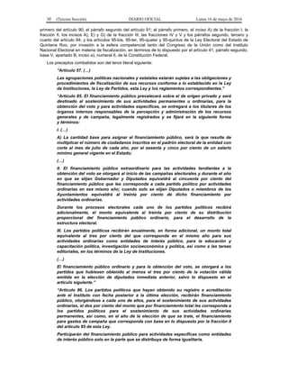 30 (Tercera Sección) DIARIO OFICIAL Lunes 16 de mayo de 2016
primero del artículo 90; el párrafo segundo del artículo 91; el párrafo primero, el inciso A) de la fracción I, la
fracción II, los incisos A), E) y G) de la fracción III, las fracciones IV y V y los párrafos segundo, tercero y
cuarto del artículo 94; y los artículos 95-bis, 95-ter, 95-quater y 95-quintus de la Ley Electoral del Estado de
Quintana Roo, por invasión a la esfera competencial tanto del Congreso de la Unión como del Instituto
Nacional Electoral en materia de fiscalización, en términos de lo dispuesto por el artículo 41, párrafo segundo,
base V, apartado B, inciso a), numeral 6, de la Constitución Federal.
Los preceptos combatidos son del tenor literal siguiente:
“Artículo 57. (…)
Las agrupaciones políticas nacionales y estatales estarán sujetas a las obligaciones y
procedimientos de fiscalización de sus recursos conforme a lo establecido en la Ley
de Instituciones, la Ley de Partidos, esta Ley y los reglamentos correspondientes.”
“Artículo 85. El financiamiento público prevalecerá sobre el de origen privado y será
destinado al sostenimiento de sus actividades permanentes u ordinarias, para la
obtención del voto y para actividades específicas, se entregará a los titulares de los
órganos internos responsables de la percepción y administración de los recursos
generales y de campaña, legalmente registrados y se fijará en la siguiente forma
y términos:
I. (…)
A) La cantidad base para asignar el financiamiento público, será la que resulte de
multiplicar el número de ciudadanos inscritos en el padrón electoral de la entidad con
corte al mes de julio de cada año, por el sesenta y cinco por ciento de un salario
mínimo general vigente en el Estado;
(…)
II. El financiamiento público extraordinario para las actividades tendientes a la
obtención del voto se otorgará al inicio de las campañas electorales y durante el año
en que se elijan Gobernador y Diputados equivaldrá al cincuenta por ciento del
financiamiento público que les corresponda a cada partido político por actividades
ordinarias en ese mismo año; cuando solo se elijan Diputados o miembros de los
Ayuntamientos equivaldrá al treinta por ciento de dicho financiamiento por
actividades ordinarias.
Durante los procesos electorales cada uno de los partidos políticos recibirá
adicionalmente, el monto equivalente al treinta por ciento de su distribución
proporcional del financiamiento público ordinario, para el desarrollo de la
estructura electoral.
III. Los partidos políticos recibirán anualmente, en forma adicional, un monto total
equivalente al tres por ciento del que corresponda en el mismo año para sus
actividades ordinarias como entidades de interés público, para la educación y
capacitación política, investigación socioeconómica y política, así como a las tareas
editoriales, en los términos de la Ley de Instituciones.
(…)
El financiamiento público ordinario y para la obtención del voto, se otorgará a los
partidos que hubiesen obtenido al menos el tres por ciento de la votación válida
emitida en la elección de diputados inmediata anterior, salvo lo dispuesto en el
artículo siguiente.”
“Artículo 86. Los partidos políticos que hayan obtenido su registro o acreditación
ante el Instituto con fecha posterior a la última elección, recibirán financiamiento
público, otorgándose a cada uno de ellos, para el sostenimiento de sus actividades
ordinarias, el dos por ciento del monto que por financiamiento total les corresponda a
los partidos políticos para el sostenimiento de sus actividades ordinarias
permanentes, así como, en el año de la elección de que se trate, el financiamiento
para gastos de campaña que corresponda con base en lo dispuesto por la fracción II
del artículo 85 de esta Ley.
Participarán del financiamiento público para actividades específicas como entidades
de interés público solo en la parte que se distribuya de forma igualitaria.
 