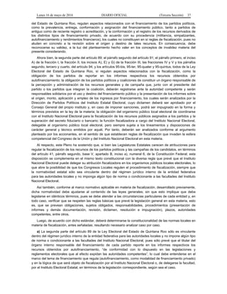 Lunes 16 de mayo de 2016 DIARIO OFICIAL (Tercera Sección) 37
del Estado de Quintana Roo, regulan aspectos relacionados con el financiamiento de los partidos políticos,
como la prevalencia, entrega, conformación y asignación del financiamiento público, tanto a partidos de
antiguo como de reciente registro o acreditación, y la conformación y el registro de los recursos derivados de
los distintos tipos de financiamiento privado, de acuerdo con su procedencia (militancia, simpatizantes,
autofinanciamiento y rendimientos financieros), los cuales no constituyen en sí reglas de fiscalización, pues no
aluden en concreto a la revisión sobre el origen y destino de tales recursos. En consecuencia, debe
reconocerse su validez, a la luz del planteamiento hecho valer en los conceptos de invalidez materia del
presente considerando.
Ahora bien, la segunda parte del artículo 89; el párrafo segundo del artículo 91; el párrafo primero, el inciso
A) de la fracción I, la fracción II, los incisos A), E) y G) de la fracción III, las fracciones IV y V y los párrafos
segundo, tercero y cuarto, del artículo 94; y los artículos 95-bis, 95-ter, 95-quater y 95-quintus, todos de la Ley
Electoral del Estado de Quintana Roo, sí regulan aspectos relacionados con la fiscalización, como la
obligación de los partidos de reportar en los informes respectivos los recursos obtenidos por
autofinanciamiento; la obligación de los partidos políticos y coaliciones de constituir un órgano responsable de
la percepción y administración de los recursos generales y de campaña que, junto con el presidente del
partido o los partidos que integran la coalición, deberán registrarse ante la autoridad competente y serán
responsables solidarios por el uso y destino del financiamiento público y la presentación de los informes sobre
el origen, monto, aplicación y empleo de los ingresos por financiamiento, los cuales serán analizados por la
Dirección de Partidos Políticos del Instituto Estatal Electoral, cuyo dictamen deberá ser aprobado por el
Consejo General del propio instituto y, en caso de imponer sanciones, podrá ser impugnado en la forma y
términos previstos en la ley de la materia; la obligación del organismo público local electoral de coordinarse
con el Instituto Nacional Electoral para la fiscalización de los recursos públicos asignados a los partidos y la
superación del secreto fiduciario o bancario; la función fiscalizadora a cargo del Instituto Nacional Electoral,
delegable al organismo público local electoral, pero siempre sujeta a los lineamientos y disposiciones de
carácter general y técnico emitidos por aquél. Por tanto, deberán ser analizados conforme al argumento
planteado por los accionantes, en el sentido de que establecen reglas de fiscalización que invaden la esfera
competencial del Congreso de la Unión y del Instituto Nacional Electoral en esta materia.
Al respecto, este Pleno ha sostenido que, si bien las Legislaturas Estatales carecen de atribuciones para
regular la fiscalización de los recursos de los partidos políticos y las campañas de los candidatos, en términos
del artículo 41, párrafo segundo, base V, apartado B, inciso a), numeral 6, de la Constitución Federal; esta
disposición se complementa en el mismo texto constitucional con la diversa regla que prevé que el Instituto
Nacional Electoral puede delegar su atribución fiscalizadora en los organismos públicos locales electorales, lo
que abre la posibilidad de que los Congresos Locales regulen el procedimiento de fiscalización, siempre que
la normatividad estatal sólo sea vinculante dentro del régimen jurídico interno de la entidad federativa
para las autoridades locales y no imponga algún tipo de norma o condicionante a las facultades del Instituto
Nacional Electoral.
Así también, conforme al marco normativo aplicable en materia de fiscalización, desarrollado previamente,
dicha normatividad debe ajustarse al contenido de las leyes generales; sin que esto implique que deba
legislarse en idénticos términos, pues se debe atender a las circunstancias particulares de cada entidad y, en
todo caso, verificar que se respeten las reglas básicas que prevé la legislación general en esta materia, esto
es, que se prevean obligaciones, sujetos obligados, responsabilidades, procedimientos (presentación de
informes y demás documentación, revisión, dictamen, resolución e impugnación), plazos, autoridades
competentes, entre otros.
Luego, de acuerdo con dicho estándar, deberá determinarse la constitucionalidad de las normas locales en
materia de fiscalización, antes señaladas; resultando necesario analizar caso por caso.
a) La segunda parte del artículo 89 de la Ley Electoral del Estado de Quintana Roo sólo es vinculante
dentro del régimen jurídico interno de la entidad federativa para las autoridades locales y no impone algún tipo
de norma o condicionante a las facultades del Instituto Nacional Electoral, pues sólo prevé que el titular del
órgano interno responsable del financiamiento de cada partido reporte en los informes respectivos los
recursos obtenidos por autofinanciamiento, “de conformidad con lo dispuesto en las legislaciones y
reglamentos electorales que al efecto expidan las autoridades competentes”, lo cual debe entenderse en el
marco del tema de financiamiento que regula (autofinanciamiento, como modalidad de financiamiento privado)
y en la lógica de que será objeto de fiscalización por el Instituto Nacional Electoral o, de delegarse la facultad,
por el Instituto Electoral Estatal, en términos de la legislación correspondiente, según sea el caso.
 