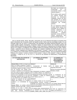 48 (Tercera Sección) DIARIO OFICIAL Lunes 16 de mayo de 2016
e) Ejerza sus funciones de
conformidad con la
normatividad federal y local
electoral vigente, y
f) El Instituto podrá reasumir
en cualquier momento las
funciones de fiscalización
delegadas, siempre que ello
sea aprobado por la misma
mayoría de ocho votos de los
integrantes del Consejo
General.
5. Los Organismos Públicos
Locales deberán ejercitar las
facultades que le delegue el
Instituto sujetándose a lo
previsto por esta Ley, los
lineamientos, acuerdos
generales, normas técnicas y
demás disposiciones que
emita el Consejo General.
d) Los artículos 95-bis, 95-ter, 95-quater y 95-quintus de la Ley Electoral del Estado de Quintana Roo
deben entenderse sólo vinculantes dentro del régimen jurídico interno para las autoridades locales, sin que
impongan algún tipo de norma o condicionante a las facultades del Instituto Nacional Electoral, pues, aun
cuando pueden resultar innecesarios, únicamente implican el reconocimiento de la facultad originaria del
Instituto Nacional Electoral para fiscalizar, delegar y emitir lineamientos y disposiciones de carácter general y
técnico en la materia y la obligación de los partidos políticos de presentar informes sobre el origen, destino,
empleo y aplicación de los recursos que obtengan por cualquier modalidad de financiamiento; lo cual es
acorde e, incluso, reiterativo de lo dispuesto en los artículos 7, numeral 1, inciso d), 8 y 25, numeral 1, inciso
s), en relación con el Título Octavo “De la Fiscalización de Partidos Políticos”, de la Ley General de Partidos
Políticos y 32, numeral 1, inciso a), fracción VI, 44, numeral 1, inciso ii), 104, numeral 1, inciso a), 190, 191,
numerales 1, incisos a), b), c), d) y g) y 2 y 195 de la Ley General de Instituciones y Procedimientos
Electorales.
LEY ELECTORAL DEL ESTADO DE
QUINTANA ROO
LEY GENERAL DE PARTIDOS
POLÍTICOS
LEY GENERAL DE
INSTITUCIONES Y
PROCEDIMIENTOS
ELECTORALES
Artículo 95-bis. El INE es el órgano que
tiene a su cargo la recepción y revisión
integral de los informes que presenten
los partidos respecto del origen y monto
de los recursos que reciban por
cualquier modalidad de financiamiento,
así como sobre su destino y aplicación,
función que podrá delegar al Instituto en
términos de lo establecido en las Leyes
Generales, debiendo estar en ese caso,
a las disposiciones que establece este
capítulo; sin perjuicio de que pueda
delegar esta facultad en el Instituto,
conforme a la normatividad de la
materia.
Artículo 95-ter. Los partidos políticos
deberán presentar ante el INE, o ante el
Instituto, en su caso, a través del
representante financiero que acrediten
ante ésta, informes trimestrales,
Artículo 7
1. Corresponden al Instituto, las
atribuciones siguientes:
(…)
d) La fiscalización de ingresos y egresos
de los partidos políticos, sus coaliciones,
las agrupaciones políticas nacionales y de
los candidatos a cargos de elección
popular federal y local, y (…).
Artículo 8
1. El Instituto contará con los recursos
presupuestarios, técnicos, humanos y
materiales que requiera para el ejercicio
directo de sus facultades y atribuciones en
materia de fiscalización.
2. El Instituto podrá, excepcionalmente y
con la aprobación de una mayoría de
cuando menos ocho votos de los
Artículo 32
1. El Instituto tendrá las
siguientes atribuciones:
a) Para los procesos electorales
federales y locales:
(…)
VI. La fiscalización de los
ingresos y egresos de los
partidos políticos y candidatos.
(…)
Artículo 44
1. El Consejo General tiene las
siguientes atribuciones:
(…)
ii) Emitir los reglamentos de
quejas y de fiscalización, y (…).
 