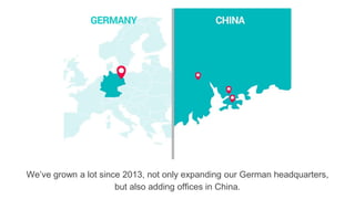 We’ve grown a lot since 2013, not only expanding our German headquarters,
but also adding offices in China.
 
