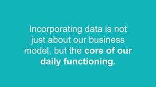 Incorporating data is not
just about our business
model, but the core of our
daily functioning.
 