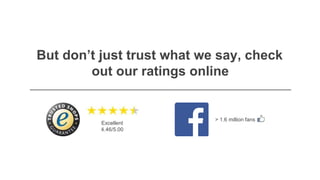 But don’t just trust what we say, check
out our ratings online
> 1.6 million fans
Excellent
4.46/5.00
 