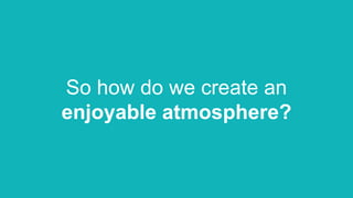So how do we create an
enjoyable atmosphere?
 