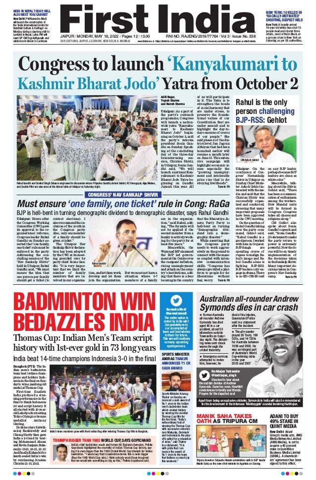 JAIPUR l MONDAY, MAY 16, 2022 l Pages 12 l 3.00  RNI NO. RAJENG/2019/77764 l Vol 3 l Issue No. 338
OUR EDITIONS: JAIPUR, LUCKNOW, NEW DELHI  MUMBAI www.firstindia.co.in I https://firstindia.co.in/epapers/jaipur I twitter.com/thefirstindia I facebook.com/thefirstindia I instagram.com/thefirstindia
MANIK SAHA TAKES
OATH AS TRIPURA CM
Australian all-rounder Andrew
Symonds dies in car crash
Harbhajan Turbanator
@harbhajan_singh
Shocked to hear about
the sudden demise of Andrew
Symonds. Gone too soon. Heartfelt
condolences to family and friends.
Prayers for the departed soul
l Former Australia
all-rounder Andrew
Symonds has died
aged 46 in a car
accident, about 50
kilometers outside
Townsville on Satur-
day night. The disturb-
ing news sent shock
waves through the
cricket fraternity
l Emergency services
attempted to revive
him, however, he
died of his injuries,
Queensland Police
said in a statement
after the incident
l The all-rounder
played 26 Tests, 198
ODIs, and 14 T20Is
for Australia between
1998 and 2009. He
was an integral part
of Australia’s World
Cup-winning sides
in the year
2003 and 2007
BADMINTON WIN
BEDAZZLES INDIA
Thomas Cup: Indian Men’s Team script
history with 1st-ever gold in 73 long years
India beat 14-time champions Indonesia 3-0 in the final
Bangkok (PTI): The In-
dian men’s badminton
team beat 14-time cham-
pions and holders Indo-
nesiainthefinalonSun-
daytowinamaidengold
medal at Thomas Cup.
First-time finalists
India produced a stun-
ning performance in the
final to blank Indonesia
3-0 and script history
. It
all started with 20-year-
old Lakshya Sen beating
Tokyo Olympics bronze
medallist Anthony
Ginting.
Doubles stars Satwik-
sairaj Rankireddy and
Chirag Shetty then gave
India a 2-0 lead by beat-
ing Mohammad Ahsan
andKevinSanjayaSuka-
muljo 18-21, 23-21, 21-19.
Andfinally
,KidambiSri-
kanth sealed India’s win
by outclassing Jonatan
Christie 21-15, 23-21.
TRIUMPH BIGGER THAN 1983 WORLD CUP, SAYS GOPICHAND
SPORTS MINISTER
ANURAG THAKUR
ANNOUNCES `1 CR
CASH AWARD
ADANI TO BUY
49% STAKE IN
QUINT MEDIA
India’s chief badminton coach and former All England champion, Pullela
Gopichand highlighted the enormity of India’s Thomas Cup victory, say-
ing it is even bigger than the 1983 Cricket World Cup triumph for Indian
badminton. “I would say that in badminton terms this is even bigger
(than the 1983 World Cup win). I think nobody would have imagined
that we would win something as big as this,” Pullela Gopichand said.
Sports Minister Anurag
Thakur on Sunday an-
nounced a cash award of
Rs 1 crore to the Indian
men’s badminton team
which created history
by winning the coveted
Thomas Cup title for
the first time. “India’s
extraordinary feat of
winning the Thomas Cup
with successive victories
over Malaysia, Denmark
and Indonesia in the play-
offs called for a relaxation
of rules,” said Thakur
in a statement. “It is
with pride that I an-
nounce the award of
Rs 1 crore to the team
that Indians so much joy
this weekend.”
New Delhi: Adani
Group’s media arm, AMG
Media Networks Limited
(AMG Media), is set to
acquire a 49 percent
stake in Quintillion
Business Media Limited
(QBML). A sharehold-
ers’ agreement has been
signed to this effect.
Narendra Modi
@narendramodi
The entire nation is
elated by India win!
Congratulations to
our accomplished
team and best wishes
to them for future.
This win will motivate
so many upcoming
sportspersons.
India’s team members pose with their nation flag after winning Thomas Cup title in Bangkok.
Tripura Governor Satyadeo Narain administers oath to BJP leader
Manik Saha as the new chief minister in Agartala on Sunday.
Apart from being an explosive cricketer, Symonds in India will also be remembered
for his involvement in the infamous ‘Monkeygate’ scandal involving Harbhajan.
Congress to launch ‘Kanyakumari to
Kashmir Bharat Jodo’ Yatra from October 2
Aditi Nagar,
Yogesh Sharma
and Naresh Sharma
Udaipur: As a part of
the party’s outreach
programme, Congress
will launch a nation-
wide yatra “Kanyaku-
mari to Kashmir
Bharat Jodo” begin-
ning on October 2, said
the party’s interim
president Sonia Gan-
dhi on Sunday. Speak-
ing at the concluding
day of the three-day
brainstorming ses-
sion, Chintan Shivir,
in Udaipur, Sonia Gan-
dhi said, “We will
launch a national Kan-
yakumari to Kashmir
Bharat Jodo Yatra be-
ginning on Gandhi
Jayanti this year. All
of us will participate
in it. The Yatra is to
strengthen the bonds
of social harmony that
are under stress, to
preserve the founda-
tional values of our
Constitution that are
under assault and to
highlight the day-to-
day concerns of crores
of our people.” She
said phase-2 of the dis-
trict-level Jan Jagran
Abhiyan that had been
launched earlier will
resume a month later
on June 15. This exten-
sive campaign will
highlight economic is-
sues especially the
“growing unemploy-
ment and intolerable
price rise that is de-
stroying livelihoods”.
 Turn to P8
Rahul is the only
person challenging
BJP-RSS: Gehlot
Udaipur: On the
conclusion of Con-
gress’ Navsankalp
Shivir in Udaipur on
Sunday
, Chief Minis-
ter Ashok Gehlot in-
teracted with the me-
dia and said that the
Chintan Shivir was
successfully organ-
ized and conducted,
stressing that many
important proposals
have been approved
in the CWC meeting.
On the question of
Rahul Gandhi taking
over the party com-
mand, Gehlot said,
“Rahul Gandhi is a
goodperson.Iworked
with him in Gujarat.
BJP-Sangh are
spending crores of
rupees to malign Ra-
hul’s image and Ra-
hul Gandhi alone is
fighting BJP-RSS.
BJP leaders only en-
gagein drama.There
is no ED-CBI-IB raid
on any BJP leader,
perhapsbecauseBJP
leaders are clean as
white color.”
Meanwhile, talk-
ing about the Shivir,
Gehlot said, “There
has been a communi-
cationof enthusiasm
among the workers.
Now Mandal units
will be formed in
Congress. Congress
takes all classes and
religions along.”
CM Gehlot also
spoke about Sonia
Gandhi’s speech and
said, “Sonia Gandhi-
ji’sstatementtomake
the party return to
power is extremely
powerful. Now the fo-
cus will be on timely
implementation of
the decisions taken
intheSankalpShivir.
Many important de-
cisions taken in Con-
gress’s Nav Sankalp
camp.  Turn to P8
CM Ashok Gehlot
Rahul Gandhi and Govind Singh Dotasra engrossed in discussion where Priyanka Gandhi, Ashok Gehlot, KC Venugopal, Ajay Maken,
and Sachin Pilot are also seen at the dinner table at Udaipur on Saturday night.
CONGRESS’ NAV SANKALP SHIVIR
Must ensure‘one family,one ticket’ rule in Cong: RaGa
Udaipur: Hours after
the Congress Working
Committee (CWC) gave
its approval to the or-
ganisational reforms,
Congress leader Rahul
Gandhi on Sunday as-
serted that ‘one family,
one ticket’ rule must be
enforced in the party.
Addressing the con-
cluding session of the
‘Nav Sankalp Shivir’
held in Udaipur, Rahul
Gandhi said, “We must
ensure the idea that
one person per family
should get a ticket (to
contest elections). I
also recommend the in-
clusion of the youth in
the Congress party.
Also, only one member
of a family should be
given a ticket.”
The Udaipur Nav
Sankalp Shivir declara-
tion has been adopted
by the CWC at its meet-
ing presided over by
party chief Sonia Gan-
dhi. “It is very impor-
tant that we limit the
number of family
members that are in-
volved in our organiza-
tion, and let them work,
develop and let them
join the organization.
But we must not have a
situation where 5-7
members of a family
are in the organiza-
tion,” said Rahul, add-
ing, “The formula will
not be applied if the
second member from a
family is actively work-
ing for the party for at
least five years.”
Meanwhile, the
Wayanad MP slammed
the BJP led govern-
ment at the Centre over
the rampant inflation,
rising unemployment
and attack on the coun-
try’s institutions, add-
ing that there is a fear
looming in the country
that the Bharatiya Ja-
nata Party Party is
hell-bent on turning
“demographic divi-
dend into a demo-
graphic disaster.”
While asserting that
the Congress party
needs to work aggres-
sively on the ground to
connect with the mass-
es coupled with inten-
sive communication
skills. “Congress has
always provided a plat-
form to people for de-
liberations without
fear, worry
.  Turn to P8
BJP is hell-bent in turning demographic dividend to demographic disaster, says Rahul Gandhi
Rahul Gandhi
MODI IN NEPAL TODAY; WILL
ALSO MEET YOGI CABINET
NEW YORK: 10 KILLED IN
‘RACIALLY-MOTIVATED’
SHOOTING,SUSPECT HELD
New Delhi: PM Narendra Modi
will launch the construction of
the ‘India International Centre for
Buddhist Culture  Heritage’ on
Monday during a day-long visit to
Lumbini in Nepal. Later, PM will
meet UP CM Yogi Adityanath and
cabinet over dinner in Lucknow.
New York: A heavily-armed
18-year-old white man shot 10
people dead and injured three
others, most of them Black, at
a grocery store in New York on
Saturday, as per US authorities.
 