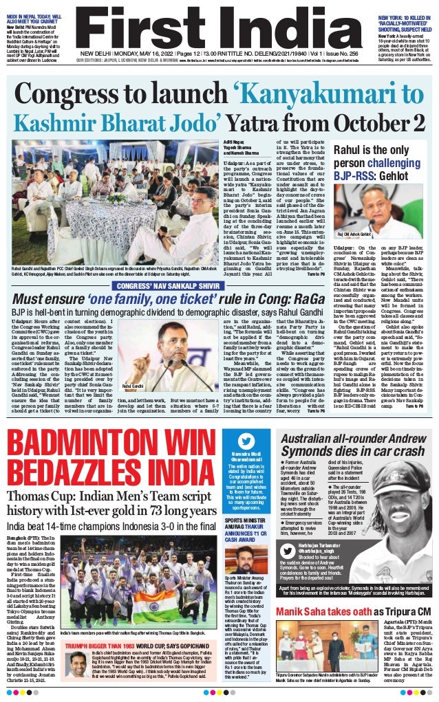 NEW DELHI l MONDAY, MAY 16, 2022 l Pages 12 l 3.00 RNI TITLE NO. DELENG/2021/19840 l Vol 1 l Issue No. 256
OUR EDITIONS: JAIPUR, LUCKNOW, NEW DELHI & MUMBAI
MODI IN NEPAL TODAY; WILL
ALSO MEET YOGI CABINET
NEW YORK: 10 KILLED IN
‘RACIALLY-MOTIVATED’
SHOOTING,SUSPECT HELD
New Delhi: PM Narendra Modi
will launch the construction of
the ‘India International Centre for
Buddhist Culture & Heritage’ on
Monday during a day-long visit to
Lumbini in Nepal. Later, PM will
meet UP CM Yogi Adityanath and
cabinet over dinner in Lucknow.
New York: A heavily-armed
18-year-old white man shot 10
people dead and injured three
others, most of them Black, at
a grocery store in New York on
Saturday, as per US authorities.
Manik Saha takes oath as Tripura CM
Agartala (PTI): Manik
Saha, the BJP’s Tripura
unit state president,
took oath as Tripura’s
Chief Minister on Sun-
day. Governor SN Arya
swore in Rajya Sabha
MP Saha at the Raj
Bhavan in Agartala.
Former CM Biplab Deb
was also present at the
ceremony
.
Tripura Governor Satyadeo Narain administers oath to BJP leader
Manik Saha as the new chief minister in Agartala on Sunday.
www.firstindia.co.in I www.firstindia.co.in/epapers/delhi I twitter.com/thefirstindia I facebook.com/thefirstindia I instagram.com/thefirstindia
Australian all-rounder Andrew
Symonds dies in car crash
Harbhajan Turbanator
@harbhajan_singh
Shocked to hear about
the sudden demise of Andrew
Symonds. Gone too soon. Heartfelt
condolences to family and friends.
Prayers for the departed soul
l Former Australia
all-rounder Andrew
Symonds has died
aged 46 in a car
accident, about 50
kilometers outside
Townsville on Satur-
day night. The disturb-
ing news sent shock
waves through the
cricket fraternity
l Emergency services
attempted to revive
him, however, he
died of his injuries,
Queensland Police
said in a statement
after the incident
l The all-rounder
played 26 Tests, 198
ODIs, and 14 T20Is
for Australia between
1998 and 2009. He
was an integral part
of Australia’s World
Cup-winning sides
in the year
2003 and 2007
BADMINTON WIN
BEDAZZLES INDIA
Thomas Cup: Indian Men’s Team script
history with 1st-ever gold in 73 long years
India beat 14-time champions Indonesia 3-0 in the final
Bangkok (PTI): The In-
dian men’s badminton
team beat 14-time cham-
pions and holders Indo-
nesiainthefinalonSun-
dayto win amaidengold
medal at Thomas Cup.
First-time finalists
India produced a stun-
ning performance in the
final to blank Indonesia
3-0 and script history
. It
all started with 20-year-
old Lakshya Sen beating
Tokyo Olympics bronze
medallist Anthony
Ginting.
Doubles stars Satwik-
sairaj Rankireddy and
Chirag Shetty then gave
India a 2-0 lead by beat-
ing Mohammad Ahsan
andKevinSanjayaSuka-
muljo 18-21, 23-21, 21-19.
Andfinally
,KidambiSri-
kanth sealed India’s win
by outclassing Jonatan
Christie 21-15, 23-21.
TRIUMPH BIGGER THAN 1983 WORLD CUP, SAYS GOPICHAND
SPORTS MINISTER
ANURAG THAKUR
ANNOUNCES `1 CR
CASH AWARD
India’s chief badminton coach and former All England champion, Pullela
Gopichand highlighted the enormity of India’s Thomas Cup victory, say-
ing it is even bigger than the 1983 Cricket World Cup triumph for Indian
badminton. “I would say that in badminton terms this is even bigger
(than the 1983 World Cup win). I think nobody would have imagined
that we would win something as big as this,” Pullela Gopichand said.
Sports Minister Anurag
Thakur on Sunday an-
nounced a cash award of
Rs 1 crore to the Indian
men’s badminton team
which created history
by winning the coveted
Thomas Cup title for
the first time. “India’s
extraordinary feat of
winning the Thomas Cup
with successive victories
over Malaysia, Denmark
and Indonesia in the play-
offs called for a relaxation
of rules,” said Thakur
in a statement. “It is
with pride that I an-
nounce the award of
Rs 1 crore to the team
that Indians so much joy
this weekend.”
Narendra Modi
@narendramodi
The entire nation is
elated by India win!
Congratulations to
our accomplished
team and best wishes
to them for future.
This win will motivate
so many upcoming
sportspersons.
India’s team members pose with their nation flag after winning Thomas Cup title in Bangkok.
Apart from being an explosive cricketer, Symonds in India will also be remembered
for his involvement in the infamous ‘Monkeygate’ scandal involving Harbhajan.
Congress to launch ‘Kanyakumari to
Kashmir Bharat Jodo’ Yatra from October 2
Aditi Nagar,
Yogesh Sharma
and Naresh Sharma
Udaipur: As a part of
the party’s outreach
programme, Congress
will launch a nation-
wide yatra “Kanyaku-
mari to Kashmir
Bharat Jodo” begin-
ning on October 2, said
the party’s interim
president Sonia Gan-
dhi on Sunday. Speak-
ing at the concluding
day of the three-day
brainstorming ses-
sion, Chintan Shivir,
in Udaipur, Sonia Gan-
dhi said, “We will
launch a national Kan-
yakumari to Kashmir
Bharat Jodo Yatra be-
ginning on Gandhi
Jayanti this year. All
of us will participate
in it. The Yatra is to
strengthen the bonds
of social harmony that
are under stress, to
preserve the founda-
tional values of our
Constitution that are
under assault and to
highlight the day-to-
day concerns of crores
of our people.” She
said phase-2 of the dis-
trict-level Jan Jagran
Abhiyan that had been
launched earlier will
resume a month later
on June 15. This exten-
sive campaign will
highlight economic is-
sues especially the
“growing unemploy-
ment and intolerable
price rise that is de-
stroying livelihoods”.
 Turn to P8
Rahul is the only
person challenging
BJP-RSS: Gehlot
Udaipur: On the
conclusion of Con-
gress’ Navsankalp
Shivir in Udaipur on
Sunday, Rajasthan
CM Ashok Gehlot in-
teracted with the me-
dia and said that the
Chintan Shivir was
successfully organ-
ized and conducted,
stressing that many
important proposals
have been approved
in the CWC meeting.
On the question of
Rahul Gandhi taking
over the party com-
mand, Gehlot said,
“Rahul Gandhi is a
goodperson.Iworked
with him in Gujarat.
BJP-Sangh are
spending crores of
rupees to malign Ra-
hul’s image and Ra-
hul Gandhi alone is
fighting BJP-RSS.
BJP leaders only en-
gagein drama.There
is no ED-CBI-IB raid
on any BJP leader,
perhapsbecauseBJP
leaders are clean as
white color.”
Meanwhile, talk-
ing about the Shivir,
Gehlot said, “There
has been a communi-
cationof enthusiasm
among the workers.
Now Mandal units
will be formed in
Congress. Congress
takes all classes and
religions along.”
Gehlot also spoke
aboutSoniaGandhi’s
speech and said, “So-
nia Gandhiji’s state-
ment to make the
party return to pow-
er is extremely pow-
erful. Now the focus
will be on timely im-
plementation of the
decisions taken in
the Sankalp Shivir.
Many important de-
cisions taken in Con-
gress’s Nav Sankalp
camp.  Turn to P8
Raj CM Ashok Gehlot
Rahul Gandhi and Rajasthan PCC Chief Govind Singh Dotasra engrossed in discussion where Priyanka Gandhi, Rajasthan CM Ashok
Gehlot, KC Venugopal, Ajay Maken, and Sachin Pilot are also seen at the dinner table at Udaipur on Saturday night.
CONGRESS’ NAV SANKALP SHIVIR
Must ensure‘one family,one ticket’ rule in Cong: RaGa
Udaipur: Hours after
the Congress Working
Committee (CWC) gave
its approval to the or-
ganisational reforms,
Congress leader Rahul
Gandhi on Sunday as-
serted that ‘one family,
one ticket’ rule must be
enforced in the party.
Addressing the con-
cluding session of the
‘Nav Sankalp Shivir’
held in Udaipur, Rahul
Gandhi said, “We must
ensure the idea that
one person per family
should get a ticket (to
contest elections). I
also recommend the in-
clusion of the youth in
the Congress party.
Also, only one member
of a family should be
given a ticket.”
The Udaipur Nav
Sankalp Shivir declara-
tion has been adopted
by the CWC at its meet-
ing presided over by
party chief Sonia Gan-
dhi. “It is very impor-
tant that we limit the
number of family
members that are in-
volved in our organiza-
tion, and let them work,
develop and let them
join the organization.
But we must not have a
situation where 5-7
members of a family
are in the organiza-
tion,” said Rahul, add-
ing, “The formula will
not be applied if the
second member from a
family is actively work-
ing for the party for at
least five years.”
Meanwhile, the
Wayanad MP slammed
the BJP led govern-
ment at the Centre over
the rampant inflation,
rising unemployment
and attack on the coun-
try’s institutions, add-
ing that there is a fear
looming in the country
that the Bharatiya Ja-
nata Party Party is
hell-bent on turning
“demographic divi-
dend into a demo-
graphic disaster.”
While asserting that
the Congress party
needs to work aggres-
sively on the ground to
connect with the mass-
es coupled with inten-
sive communication
skills. “Congress has
always provided a plat-
form to people for de-
liberations without
fear, worry
.  Turn to P8
BJP is hell-bent in turning demographic dividend to demographic disaster, says Rahul Gandhi
Rahul Gandhi
 