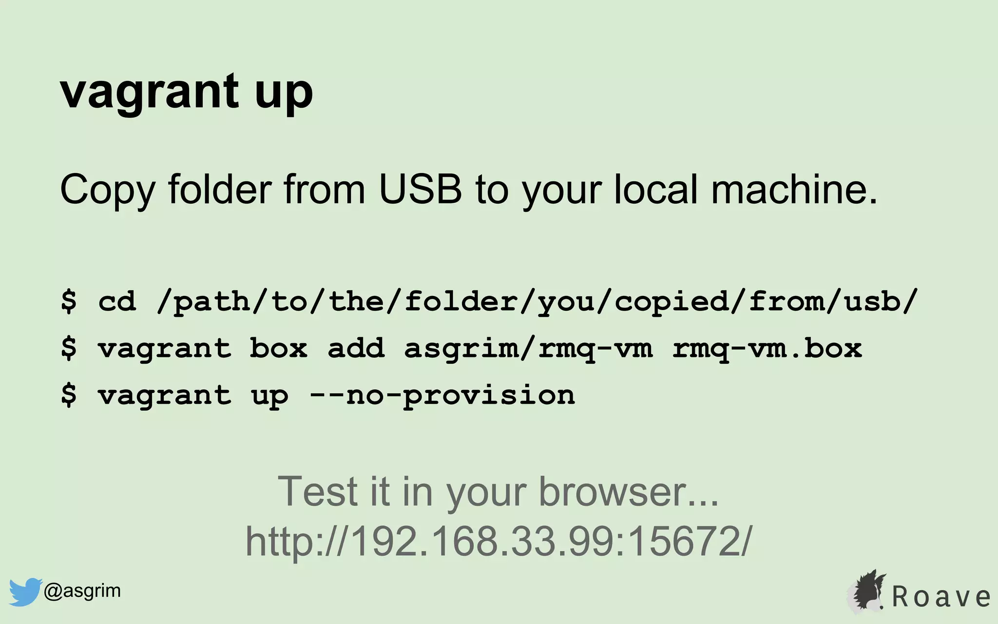 vagrant up
Copy folder from USB to your local machine.
$ cd /path/to/the/folder/you/copied/from/usb/
$ vagrant box add asgrim/rmq-vm rmq-vm.box
$ vagrant up --no-provision
Test it in your browser...
http://192.168.33.99:15672/
@asgrim
 
