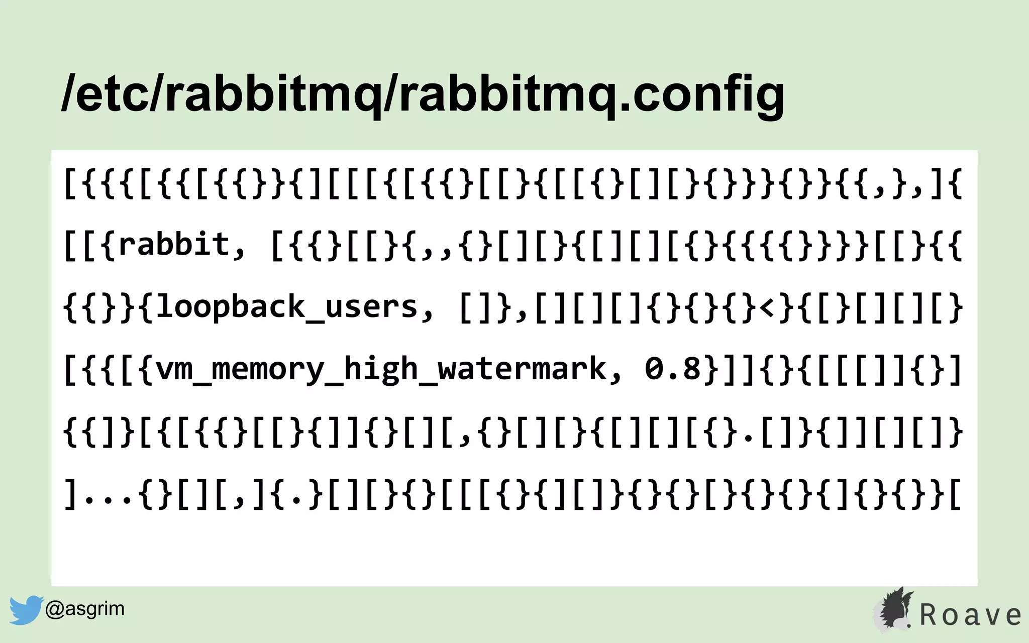 /etc/rabbitmq/rabbitmq.config
[{{{[{{[{{}}{][[[{[{{}[[}{[[{}[][}{}}}{}}{{,},]{
[[{rabbit, [{{}[[}{,,{}[][}{[][][{}{{{{}}}}[[}{{
{{}}{loopback_users, []},[][][]{}{}{}<}{[}[][][}
[{{[{vm_memory_high_watermark, 0.8}]]{}{[[[]]{}]
{{]}[{[{{}[[}{]]{}[][,{}[][}{[][][{}.[]}{]][][]}
]...{}[][,]{.}[][}{}[[[{}{][]}{}{}[}{}{}{]{}{}}[
@asgrim
 