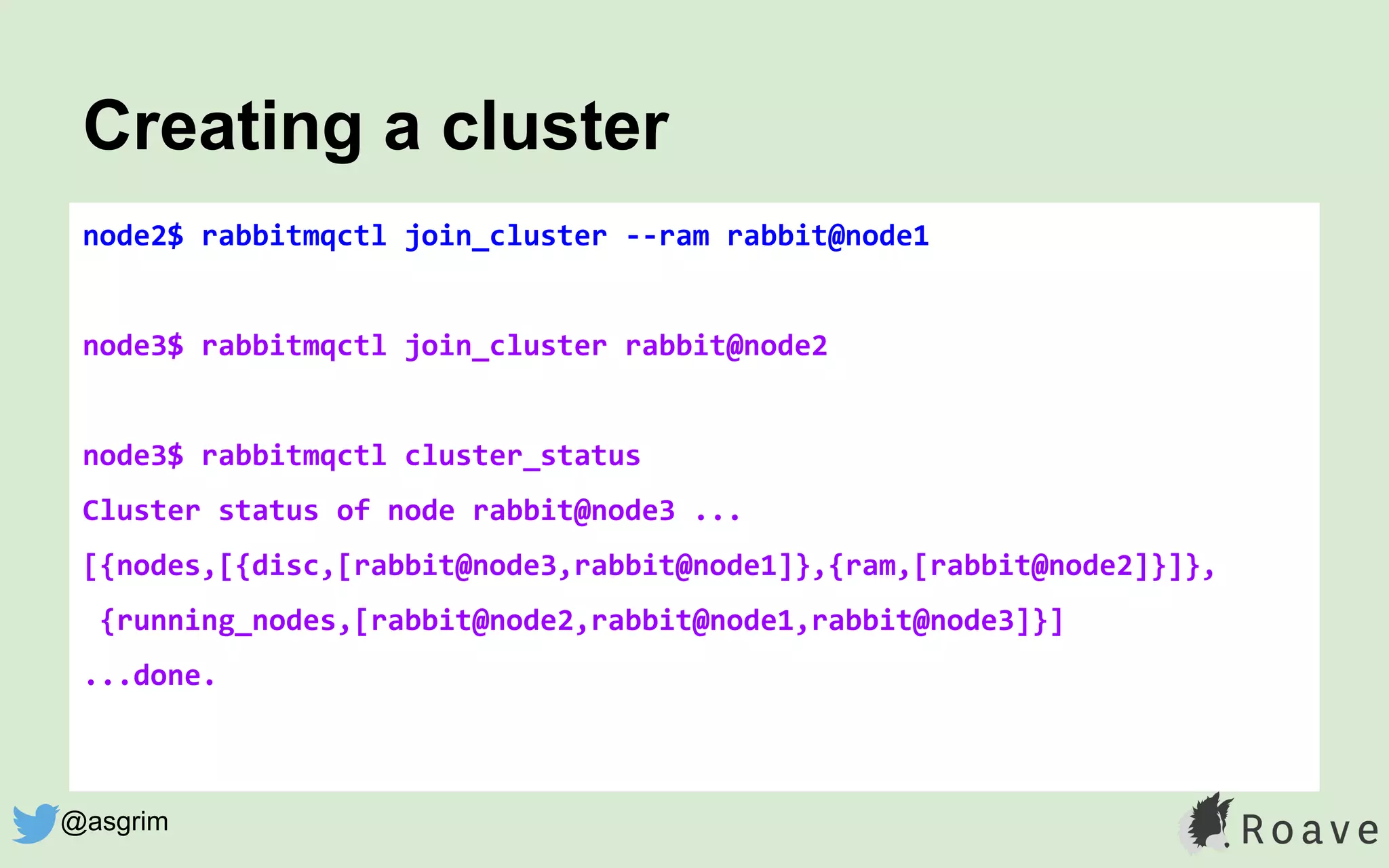 node2$ rabbitmqctl join_cluster --ram rabbit@node1
node3$ rabbitmqctl join_cluster rabbit@node2
node3$ rabbitmqctl cluster_status
Cluster status of node rabbit@node3 ...
[{nodes,[{disc,[rabbit@node3,rabbit@node1]},{ram,[rabbit@node2]}]},
{running_nodes,[rabbit@node2,rabbit@node1,rabbit@node3]}]
...done.
Creating a cluster
@asgrim
 