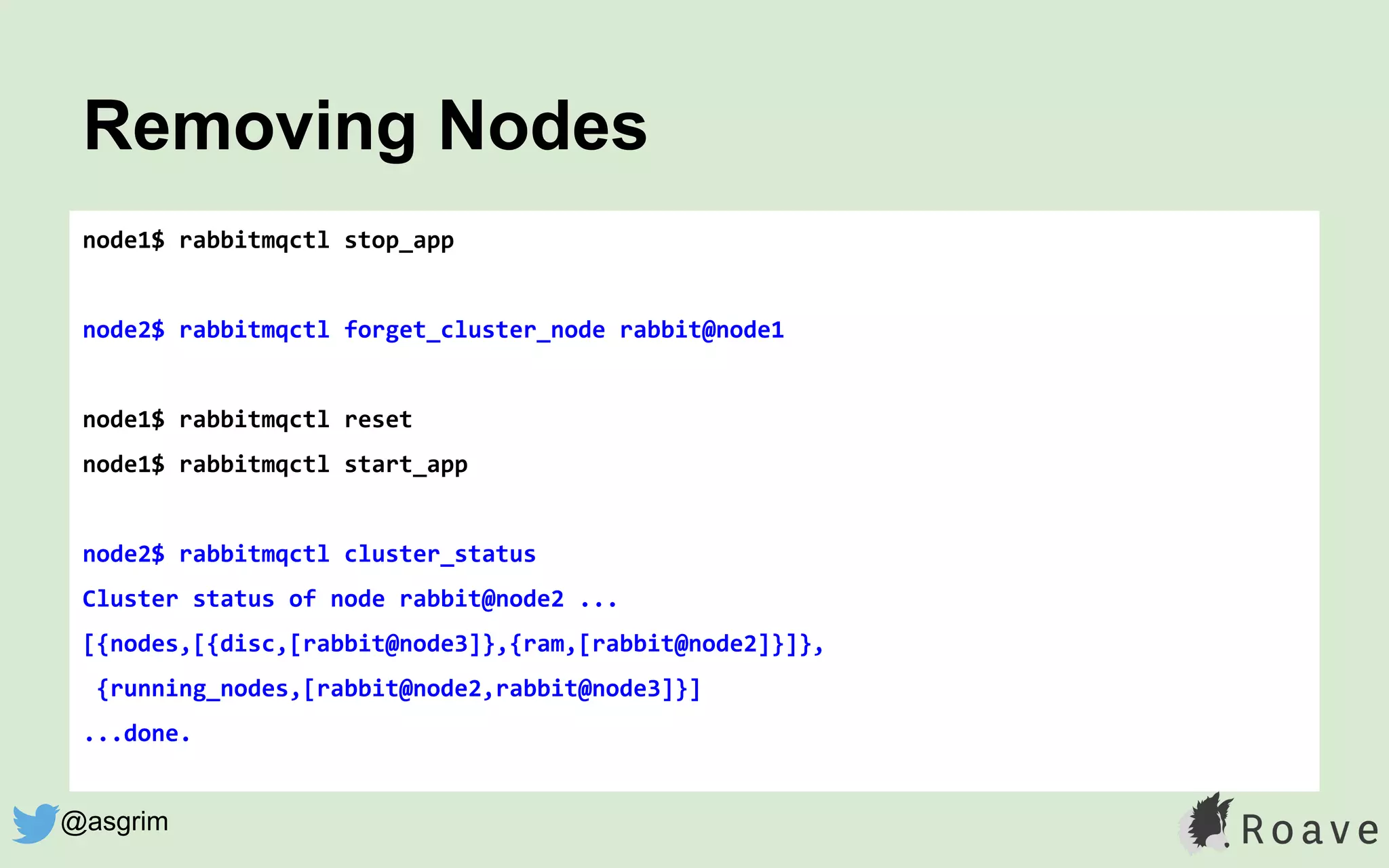 node1$ rabbitmqctl stop_app
node2$ rabbitmqctl forget_cluster_node rabbit@node1
node1$ rabbitmqctl reset
node1$ rabbitmqctl start_app
node2$ rabbitmqctl cluster_status
Cluster status of node rabbit@node2 ...
[{nodes,[{disc,[rabbit@node3]},{ram,[rabbit@node2]}]},
{running_nodes,[rabbit@node2,rabbit@node3]}]
...done.
Removing Nodes
@asgrim
 