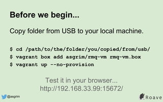 Before we begin...
Copy folder from USB to your local machine.
$ cd /path/to/the/folder/you/copied/from/usb/
$ vagrant box add asgrim/rmq-vm rmq-vm.box
$ vagrant up --no-provision
Test it in your browser...
http://192.168.33.99:15672/
@asgrim
 