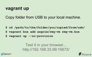 vagrant up
Copy folder from USB to your local machine.
$ cd /path/to/the/folder/you/copied/from/usb/
$ vagrant box add asgrim/rmq-vm rmq-vm.box
$ vagrant up --no-provision
Test it in your browser...
http://192.168.33.99:15672/
@asgrim
 