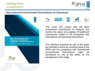 This novel and unique tool will allow
procurement practitioners to measure and
monitor the status and progress of healthcare
procurement related to the compliance with
International environmental Conventions
The indicators proposed as part of this guide
are intended to serve as a building block of the
GPIH and the compliance with International
environmental Conventions might be
considered as one of the pillars for the
development of the Index
International Environmental Conventions on Chemicals
 