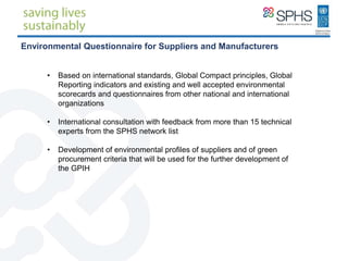 Environmental Questionnaire for Suppliers and Manufacturers
• Based on international standards, Global Compact principles, Global
Reporting indicators and existing and well accepted environmental
scorecards and questionnaires from other national and international
organizations
• International consultation with feedback from more than 15 technical
experts from the SPHS network list
• Development of environmental profiles of suppliers and of green
procurement criteria that will be used for the further development of
the GPIH
 