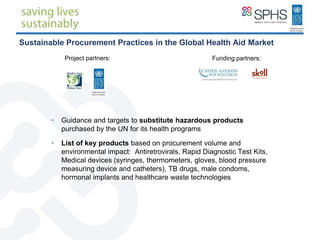 Sustainable Procurement Practices in the Global Health Aid Market
• Guidance and targets to substitute hazardous products
purchased by the UN for its health programs
• List of key products based on procurement volume and
environmental impact: Antiretrovirals, Rapid Diagnostic Test Kits,
Medical devices (syringes, thermometers, gloves, blood pressure
measuring device and catheters), TB drugs, male condoms,
hormonal implants and healthcare waste technologies
Project partners: Funding partners:
 