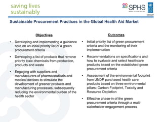 Sustainable Procurement Practices in the Global Health Aid Market
Objectives
• Developing and implementing a guidance
note on an initial priority list of a green
procurement criteria
• Developing a list of products that remove
priority toxic chemicals from production,
products and waste
• Engaging with suppliers and
manufacturers of pharmaceuticals and
medical devices to stimulate the
development of greener products and
manufacturing processes, subsequently
reducing the environmental burden of the
health sector
Outcomes
• Initial priority list of green procurement
criteria and the monitoring of their
implementation
• Recommendations on specifications and
how to evaluate and select healthcare
products based on the established green
procurement criteria
• Assessment of the environmental footprint
from UNDP purchased health care
products based on three environmental
pillars: Carbon Footprint, Toxicity and
Resource Depletion
• Effective phase-in of the green
procurement criteria through a multi-
stakeholder engagement process
 