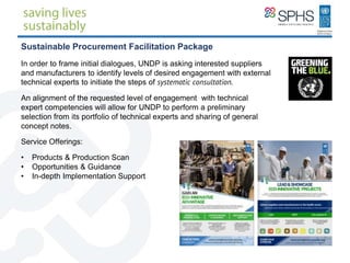 Sustainable Procurement Facilitation Package
In order to frame initial dialogues, UNDP is asking interested suppliers
and manufacturers to identify levels of desired engagement with external
technical experts to initiate the steps of systematic consultation.
An alignment of the requested level of engagement with technical
expert competencies will allow for UNDP to perform a preliminary
selection from its portfolio of technical experts and sharing of general
concept notes.
Service Offerings:
• Products & Production Scan
• Opportunities & Guidance
• In-depth Implementation Support
 