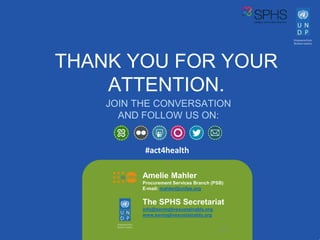 THANK YOU FOR YOUR
ATTENTION.
20
JOIN THE CONVERSATION
AND FOLLOW US ON:
#act4health
20
Amelie Mahler
Procurement Services Branch (PSB)
E-mail: mahler@unfpa.org
The SPHS Secretariat
info@savinglivesustainably.org
www.savinglivesustainably.org
 