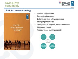 INTRODUCTION • Cleaner supply chains
• Purchasing innovation
• Better integration with programmes
• Stronger partnerships
• Transparency, integrity, and accountability
• Measuring impact
• Assessing and building capacity
UNDP Procurement Strategy
 
