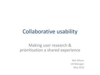 Collaborative usability
Making user research &
prioritisation a shared experience
Neil Allison
UX Manager
May 2016
 