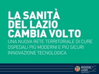 regione.lazio.it
LA SANITÀ
DEL LAZIO
CAMBIA VOLTO
UNA NUOVA RETE TERRITORIALE DI CURE
OSPEDALI PIÙ MODERNI E PIÙ SICURI
INNOVAZIONE TECNOLOGICA
 