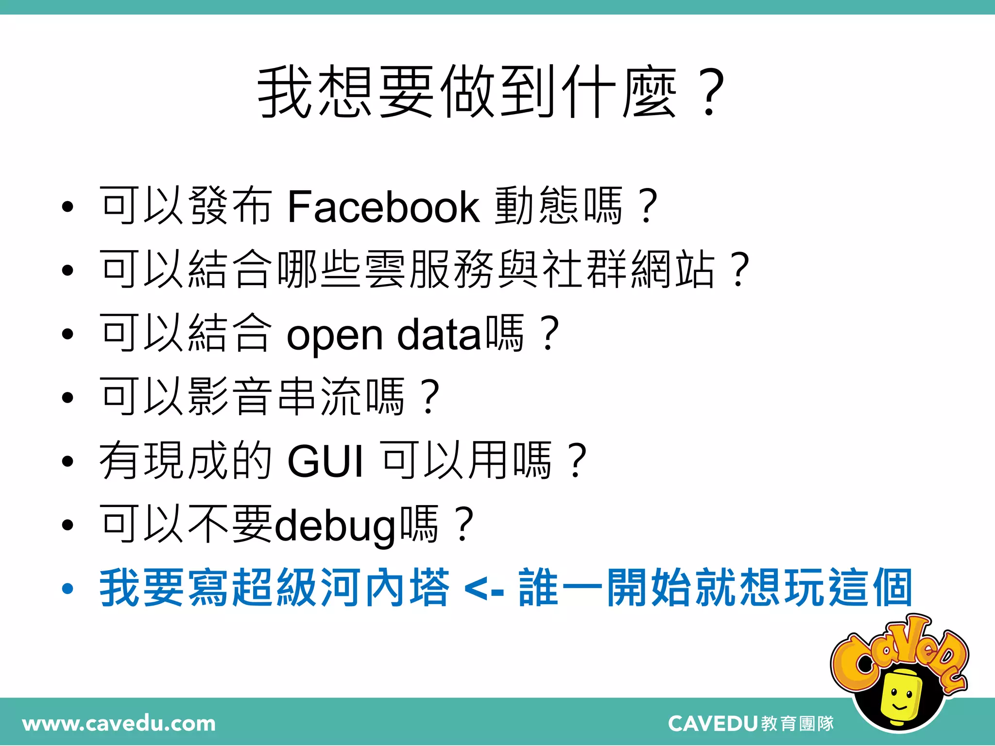 我想要做到什麼？
• 可以發布 Facebook 動態嗎？
• 可以結合哪些雲服務與社群網站？
• 可以結合 open data嗎？
• 可以影音串流嗎？
• 有現成的 GUI 可以用嗎？
• 可以不要debug嗎？
• 我要寫超級河內塔 <- 誰一開始就想玩這個
 