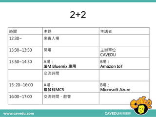 2+2
時間 主題 主講者
12:30~ 來賓入場
13:30~13:50 開場 主辦單位
CAVEDU
13:50~14:30 A場：
IBM Bluemix 應用
B場：
Amazon IoT
交流時間
15: 20~16:00 A場：
聯發科MCS
B場：
Microsoft Azure
16:00~17:00 交流時間、散會
 