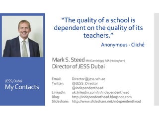 MarkS.SteedMA(Cambridge), MA(Nottingham)
DirectorofJESSDubai
Email: Director@jess.sch.ae
Twitter: @JESS_Director
@independenthead
LinkedIn: uk.linkedin.com/in/independenthead
Blog: http://independenthead.blogspot.com
Slideshare: http://www.slideshare.net/independenthead
JESS,Dubai
MyContacts
“The quality of a school is
dependent on the quality of its
teachers.”
Anonymous - Cliché
 