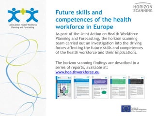 Future skills and
competences of the health
workforce in Europe
As part of the Joint Action on Health Workforce
Planning and Forecasting, the horizon scanning
team carried out an investigation into the driving
forces affecting the future skills and competences
of the health workforce and their implications.
The horizon scanning findings are described in a
series of reports, available at:
www.healthworkforce.eu
 