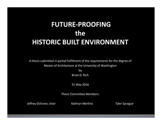 FUTURE‐PROOFING
the
HISTORIC BUILT ENVIRONMENT
A thesis submitted in partial fulfillment of the requirements for the degree of
Master of Architecture at the University of Washington
by
Brian D. Rich
31 May 2016
Thesis Committee Members:
Jeffrey Ochsner, chair Kathryn Merlino Tyler Sprague
 