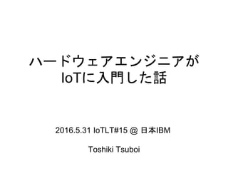 ハードウェアエンジニアが
IoTに入門した話
2016.5.31 IoTLT#15 @ 日本IBM
Toshiki Tsuboi
 