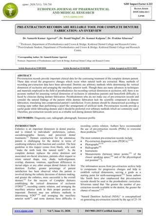 www.ejpmr.com │ Vol 7, Issue 11, 2020. │ ISO 9001:2015 Certified Journal │
Agarwal et al. European Journal of Pharmaceutical and Medical Research
739
PRE-EXTRACTION RECORDS ARE RELIABLE TOOL FOR COMPLETE DENTURE
FABRICATION: AN OVERVIEW
Dr. Samarth Kumar Agarwal*1
, Dr. Romil Singhal2
, Dr. Kumari Kalpana3
, Dr. Prakhar Khurana4
1,2
Professor, Department of Prosthodontics and Crown & Bridge, Kothiwal Dental College and Research Centre.
3,4
Post-Graduate Student, Department of Prosthodontics and Crown & Bridge, Kothiwal Dental College and Research
Centre.
Article Received on 22/09/2020 Article Revised on 12/10/2020 Article Accepted on 02/11/2020
INTRODUCTION
Esthetics is an important dimension in dental practice
and is related to individuals‟ preferences, culture,
sociodemographic factors, and perceived dental
treatments.[1]
Denture construction for the edentulous
patient is challenging for the dentist in terms of
combining esthetics with function and comfort. The best
guideline in this respect comes from Hardy, who said,
„„make the teeth look like natural teeth‟‟. As the
complete denture replaces the entire dentition and
associated oro-facial structures, patients often request to
retain natural shape, size, shade, teeth-alignment,
overlap, diastema, rotations, significant differences in
incisal edges or any other unique dental feature in their
dentition. Further, greater percentage of patient
satisfaction has been observed when the patient is
involved during the esthetic decisions of denture making,
and greater the esthetics, more successful is the overall
denture.[2]
For the success of Complete dentures
establishing the vertical dimension of occlusion
(VDO)[3,4]
, recording centric relation, and arranging the
maxillary anterior teeth in their proper position are
important. Dentists may use arbitrary methods in
determining VDO[5-10]
and arranging the maxillary
anterior teeth[4]
, and some dentists have difficulty in
recording centric relation. Authors have recommended
the use of pre-extraction records (PERs) to overcome
these problems.[12-30]
The most common pre-extraction records include
 Pre-extraction diagnostic casts (PEDCs),[13-18]
 Photographs[28,29]
 Radiographs[30]
 Instruments
 Measurements (between tattoo points,[25]
of the
closest speaking space,[26]
and of the physiological
rest position[27]
),
The information access from pre-extraction archive help
to compensate for progressive changes and help to
establish vertical dimensions, serving a guide as a
starting point for teeth-rearrangement.[32]
Some authors
like Smith have also emphasized that pre-extraction
records should be used in the prosthodontic curriculum.
Silverman stated that “the greater the number of pre-
extraction records available to the dentist, the greater the
chance of success”.[32]
„Natural Dentition Archival (NDA)‟‟ is conceptualized
on generating pre-extraction records by the age of 25–34
SJIF Impact Factor 6.222
Review Article
ISSN 2394-3211
EJPMR
EUROPEAN JOURNAL OF PHARMACEUTICAL
AND MEDICAL RESEARCH
www.ejpmr.com
ejpmr, 2020,7(11), 739-750
ABSTRACT
Pre-extraction records provide important clinical data for the continuing treatment of the complete denture patient.
These data reveal the progressive changes which occur when natural teeth are extracted. Many methods of
recording pre-extraction data have been advocated. Dentists use arbitrary methods while determining the vertical
dimension of occlusion and arranging the maxillary anterior teeth. Though there are many advances in techniques
and materials employed in the field of prosthodontics for recording vertical dimension at occlusion; still, there is no
accurate method for assessing vertical dimension of occlusion in edentulous patients and henceforth difficulty is
faced by clinician during denture fabrication. Prosthodontists who do not make use of pre-extraction records and
consider the natural findings of the patient while denture fabrication lack the scientific component in denture
fabrication, translating into compromised patient‟s satisfaction. Every denture should be characterized according to
existing state rather than performing a pearl like arrangement of artificial teeth. Pre-extraction records provide a
useful guide while fabricating denture and it should be preferred over arbitrary methods which are commonly used.
Therefore, pre-extraction records serve as a reliable tool during denture fabrication.
KEYWORDS: Diagnostic cast, radiograph, photograph, Sorenson profile.
*Corresponding Author: Dr. Samarth Kumar Agarwal
Professor, Department of Prosthodontics and Crown & Bridge, Kothiwal Dental College and Research Centre.
 