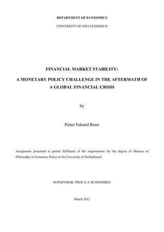 DEPARTMENT OF ECONOMICS
UNIVERSITY OF STELLENBOSCH
FINANCIAL MARKET STABILITY:
A MONETARY POLICY CHALLENGE IN THE AFTERMATH OF
A GLOBAL FINANCIAL CRISIS
by
Pieter Eduard Roux
Assignment presented in partial fulfilment of the requirements for the degree of Masters of
Philosophy in Economic Policy at the University of Stellenbosch.
SUPERVISOR: PROF G A SCHOOMBEE
March 2012
 