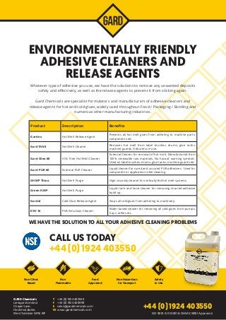 ENVIRONMENTALLY FRIENDLY
ADHESIVE CLEANERS AND
RELEASE AGENTS
Whatever type of adhesive you use, we have the solutions to remove any unwanted deposits
safely and effectively, as well as the release agents to prevent it from sticking again.
Gard Chemicals are specialist formulators and manufacturers of adhesive cleaners and
release agents for hot and cold glues, widely used throughout Food / Packaging / Bottling and
numerous other manufacturing industries.
CALL US TODAY
WE HAVE THE SOLUTION TO ALL YOUR ADHESIVE CLEANING PROBLEMS
+44 (0) 1924 403550
Non Citrus
Based
Non
Flammable
Safety
in Use
Non Hazardous
for Transport
GARD Chemicals
Larragard Limited,
Chapel Lane,
Heckmondwike,
West Yorkshire WF16 9JP
T	 +44 (0) 1924 403550
F	 +44 (0) 1924 400999
E	sales@gardchemicals.com
W	www.gardchemicals.com
+44 (0) 1924 403550
ISO 9001, ISO 14001 & OHSAS 18001 Approved
Product Description Benefits
Gardex Hot Melt Release Agent
Prevents all hot melt glues from adhering to machine parts,
components etc.
Gard EV60 Hot Melt Cleaner
Removes hot melt from label brushes, drums, glue tanks,
machine guards. Odourless in use.
Gard Oleo 60 VOC Free Hot Melt Cleaner
External Cleaner for removal of hot melt. Manufactured from
100% renewable raw materials. No hazard warning symbols.
Used on label brushes, drums, glue tanks, machine guards etc.
Gard PUR 60 External PUR Cleaner
Liquid cleaner for cured and uncured PUR adhesives. Used for
component or application roller cleaning.
GHMP Thixo Hot Melt Purge High viscosity cleaner for vertically fed hot melt systems.
Green HMP Hot Melt Purge
Liquid tank and hose cleaner for removing charred adhesive
build up.
Gardol Cold Glue Release Agent Stops all cold glues from adhering to machinery.
DEV 16 PVA/Emulsion Cleaner
Water based cleaner for removing all cold glues from pumps,
trays, rollers etc.
Food
Approved
 