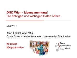 OGD Wien - Ideensammlung!
Die richtigen und wichtigen Daten öffnen.
Mai 2016
Ing.in Brigitte Lutz, MSc
Open Government – Kompetenzzentrum der Stadt Wien
#ogdwien
#DigitalesWien
 