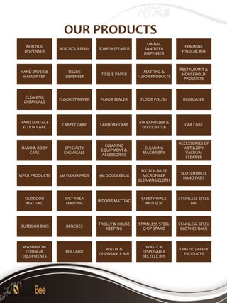 OUR PRODUCTS
                                                      URINAL
   AEROSOL                                                             FEMININE
                 AEROSOL REFILL   SOAP DISPENSER     SANITIZER
  DISPENSER                                                           HYGIENE BIN
                                                     DISPENSER


                                                                     RESTAURANT &
HAND DRYER &         TISSUE                           MATTING &
                                   TISSUE PAPER                       HOUSEHOLD
 HAIR DRYER        DISPENSER                       FLOOR PRODUCTS
                                                                       PRODUCTS



   CLEANING
                 FLOOR STRIPPER    FLOOR SEALER     FLOOR POLISH       DEGREASER
  CHEMICALS



HARD SURFACE                                       AIR SANITIZER &
                  CARPET CARE     LAUNDRY CARE                          CAR CARE
 FLOOR CARE                                         DEODORIZER


                                                                     ACCESSORIES OF
                                     CLEANING
 HAND & BODY       SPECIALTY                          CLEANING         WET & DRY
                                   EQUIPMENT &
    CARE           CHEMICALS                         MACHINERY          VACUUM
                                   ACCESSORIES
                                                                        CLEANER


                                                    SCOTCH-BRITE
                                                                      SCOTCH-BRITE
VIPER PRODUCTS   3M FLOOR PADS    3M DOODLEBUG       MICROFIBER
                                                                       HAND PADS
                                                   CLEANING CLOTH



  OUTDOOR          WET AREA                         SAFETY-WALK      STAINLESS STEEL
                                  INDOOR MATTING
  MATTING          MATTING                            ANTI SLIP            BIN



                                  TROLLY & HOUSE   STAINLESS STEEL   STAINLESS STEEL
OUTDOOR BINS        BENCHES
                                     KEEPING         Q-UP STAND       CLOTHES RACK



 WASHROOM                                             WASTE &
                                     WASTE &                         TRAFFIC SAFETY
  FITTING &         BOLLARD                          DISPOSABLE
                                  DISPOSABLE BIN                       PRODUCTS
 EQUIPMENTS                                          RECYCLE BIN
 