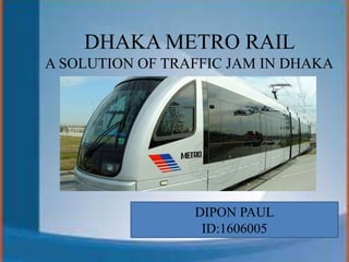 DHAKA METRO RAIL
A SOLUTION OF TRAFFIC JAM IN DHAKA
DIPON PAUL
ID:1606005
 